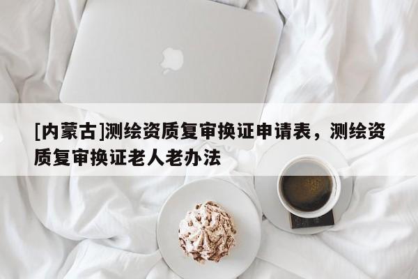 [内蒙古]测绘资质复审换证申请表，测绘资质复审换证老人老办法