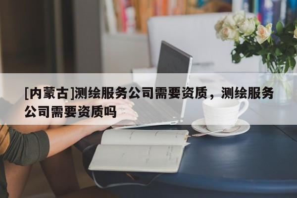 [内蒙古]测绘服务公司需要资质，测绘服务公司需要资质吗
