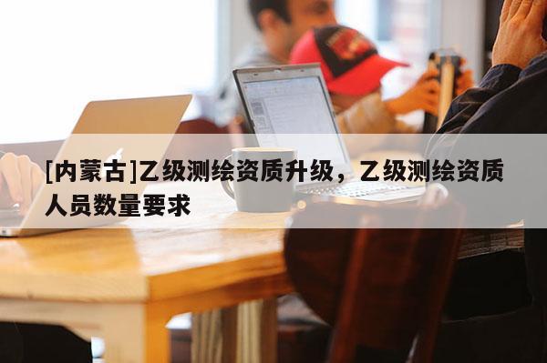 [内蒙古]乙级测绘资质升级，乙级测绘资质人员数量要求