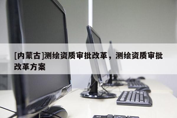 [内蒙古]测绘资质审批改革，测绘资质审批改革方案