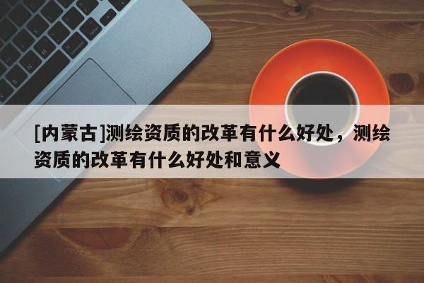 [内蒙古]测绘资质的改革有什么好处，测绘资质的改革有什么好处和意义