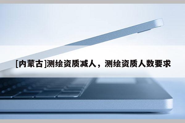 [内蒙古]测绘资质减人，测绘资质人数要求
