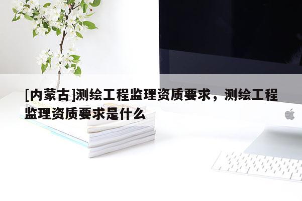 [内蒙古]测绘工程监理资质要求，测绘工程监理资质要求是什么