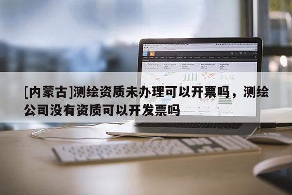 [内蒙古]测绘资质未办理可以开票吗，测绘公司没有资质可以开发票吗