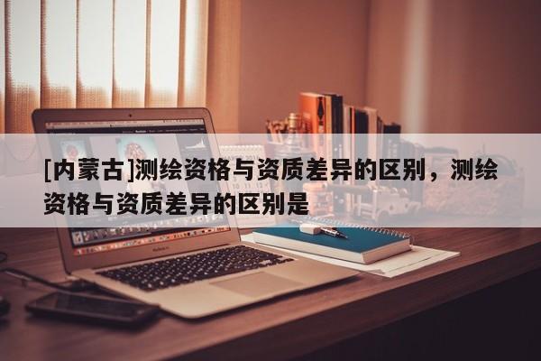 [内蒙古]测绘资格与资质差异的区别，测绘资格与资质差异的区别是