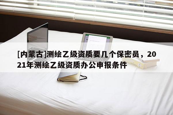 [内蒙古]测绘乙级资质要几个保密员，2021年测绘乙级资质办公申报条件