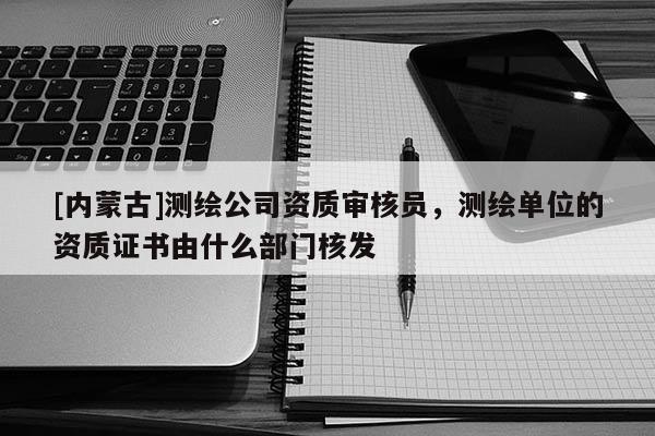 [内蒙古]测绘公司资质审核员，测绘单位的资质证书由什么部门核发