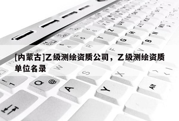[内蒙古]乙级测绘资质公司，乙级测绘资质单位名录