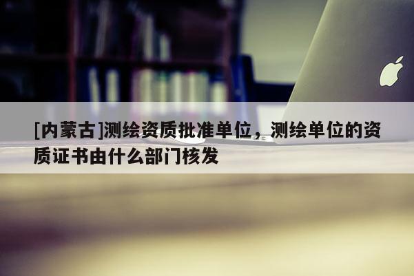 [内蒙古]测绘资质批准单位，测绘单位的资质证书由什么部门核发