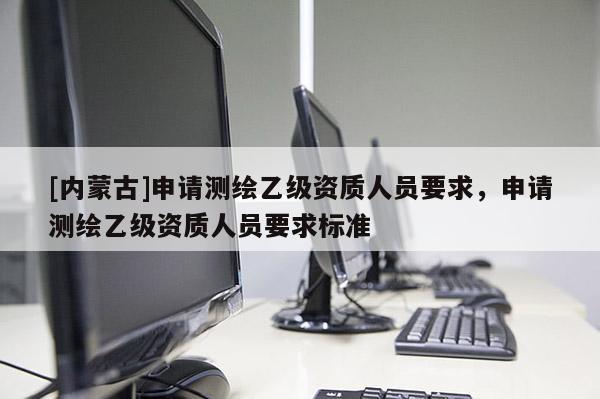 [内蒙古]申请测绘乙级资质人员要求，申请测绘乙级资质人员要求标准