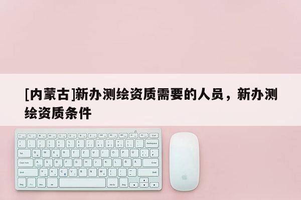 [内蒙古]新办测绘资质需要的人员，新办测绘资质条件