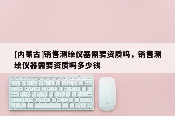 [内蒙古]销售测绘仪器需要资质吗，销售测绘仪器需要资质吗多少钱