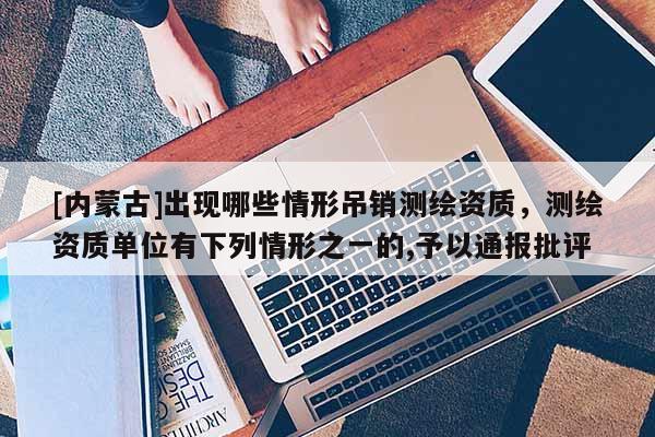[内蒙古]出现哪些情形吊销测绘资质，测绘资质单位有下列情形之一的,予以通报批评