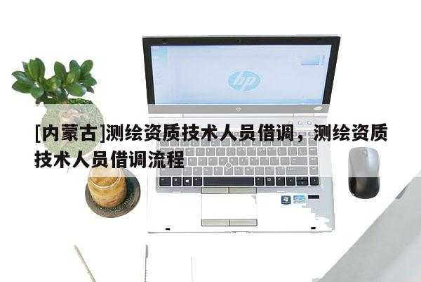 [内蒙古]测绘资质技术人员借调，测绘资质技术人员借调流程
