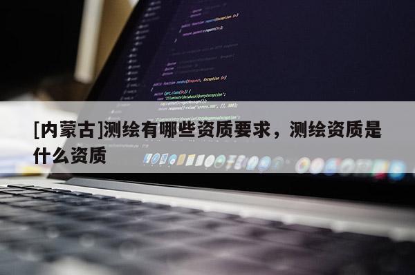[内蒙古]测绘有哪些资质要求，测绘资质是什么资质