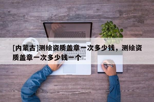 [内蒙古]测绘资质盖章一次多少钱，测绘资质盖章一次多少钱一个