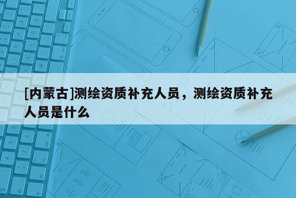 [内蒙古]测绘资质补充人员，测绘资质补充人员是什么