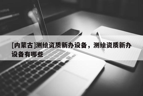 [内蒙古]测绘资质新办设备，测绘资质新办设备有哪些