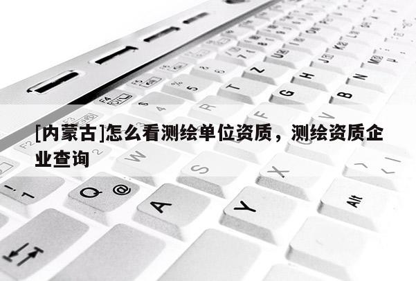 [内蒙古]怎么看测绘单位资质，测绘资质企业查询
