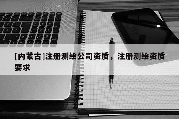 [内蒙古]注册测绘公司资质，注册测绘资质要求