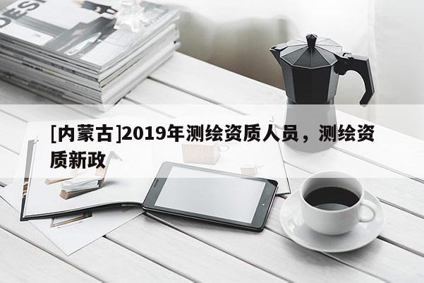 [内蒙古]2019年测绘资质人员，测绘资质新政