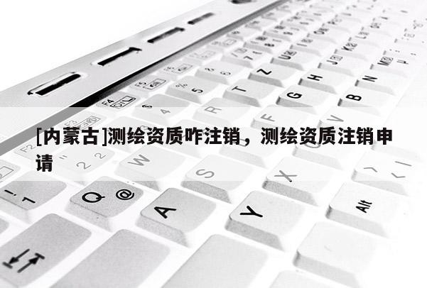 [内蒙古]测绘资质咋注销，测绘资质注销申请