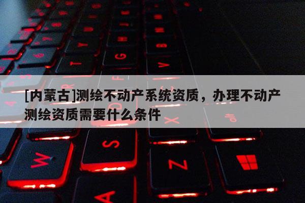 [内蒙古]测绘不动产系统资质，办理不动产测绘资质需要什么条件