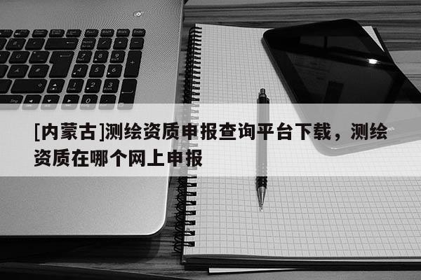 [内蒙古]测绘资质申报查询平台下载，测绘资质在哪个网上申报