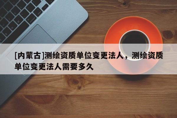 [内蒙古]测绘资质单位变更法人，测绘资质单位变更法人需要多久