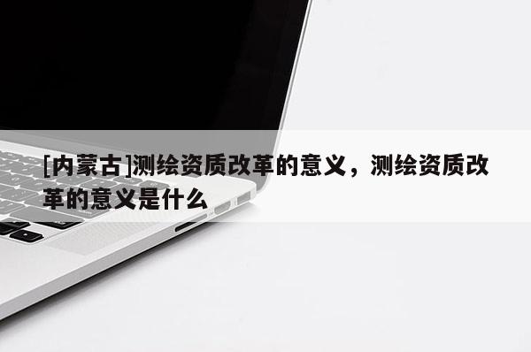 [内蒙古]测绘资质改革的意义，测绘资质改革的意义是什么