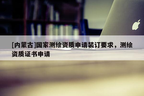 [内蒙古]国家测绘资质申请装订要求，测绘资质证书申请