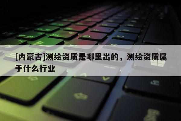 [内蒙古]测绘资质是哪里出的，测绘资质属于什么行业