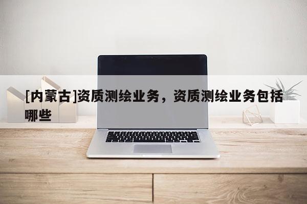 [内蒙古]资质测绘业务，资质测绘业务包括哪些