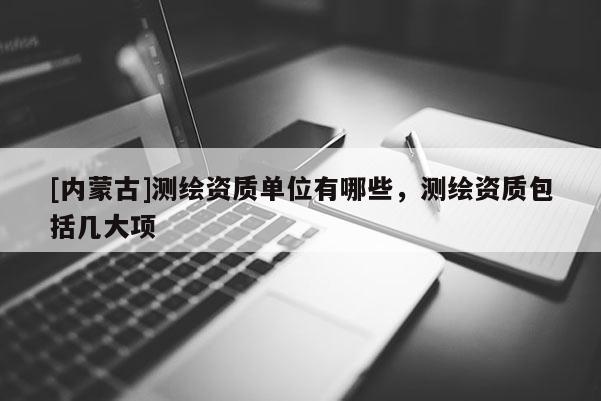 [内蒙古]测绘资质单位有哪些，测绘资质包括几大项