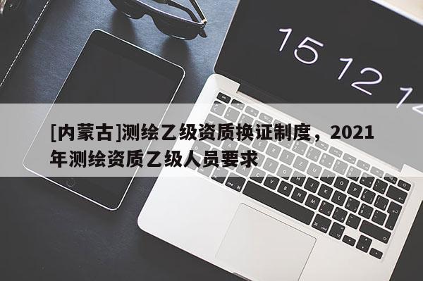 [内蒙古]测绘乙级资质换证制度，2021年测绘资质乙级人员要求