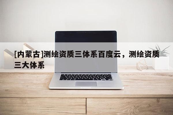 [内蒙古]测绘资质三体系百度云，测绘资质三大体系