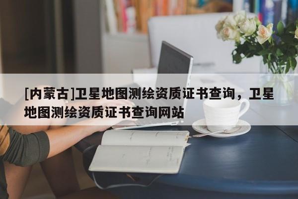 [内蒙古]卫星地图测绘资质证书查询，卫星地图测绘资质证书查询网站