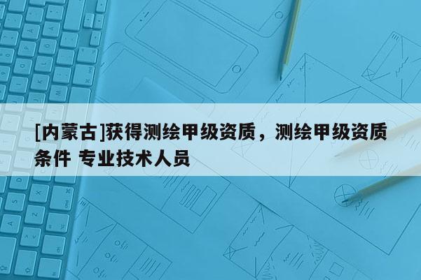 [内蒙古]获得测绘甲级资质，测绘甲级资质条件 专业技术人员