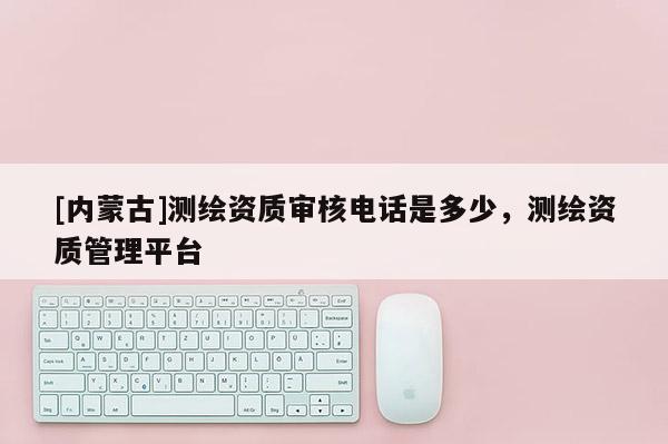[内蒙古]测绘资质审核电话是多少，测绘资质管理平台