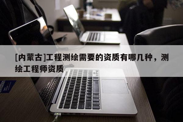[内蒙古]工程测绘需要的资质有哪几种，测绘工程师资质