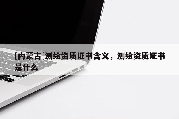 [内蒙古]测绘资质证书含义，测绘资质证书是什么