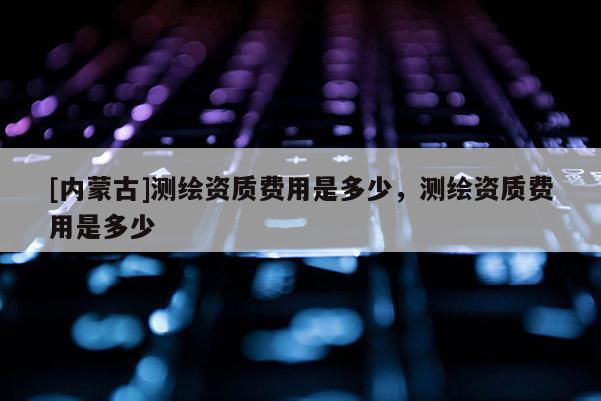 [内蒙古]测绘资质费用是多少，测绘资质费用是多少