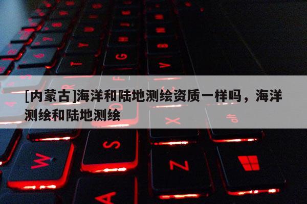 [内蒙古]海洋和陆地测绘资质一样吗，海洋测绘和陆地测绘