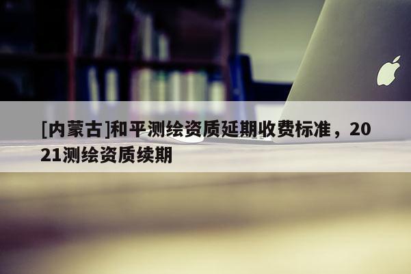 [内蒙古]和平测绘资质延期收费标准，2021测绘资质续期