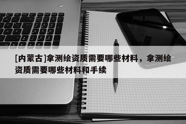 [内蒙古]拿测绘资质需要哪些材料，拿测绘资质需要哪些材料和手续