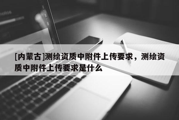 [内蒙古]测绘资质中附件上传要求，测绘资质中附件上传要求是什么