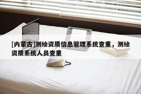 [内蒙古]测绘资质信息管理系统查重，测绘资质系统人员查重