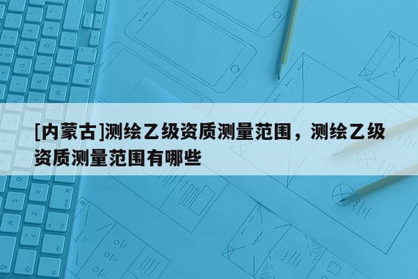 [内蒙古]测绘乙级资质测量范围，测绘乙级资质测量范围有哪些