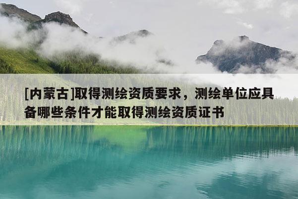 [内蒙古]取得测绘资质要求，测绘单位应具备哪些条件才能取得测绘资质证书