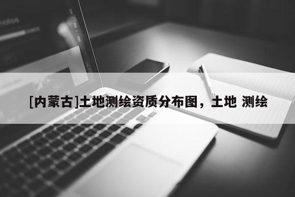 [内蒙古]土地测绘资质分布图，土地 测绘